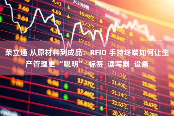 荣立通 从原材料到成品：RFID 手持终端如何让生产管理更 “聪明”_标签_读写器_设备