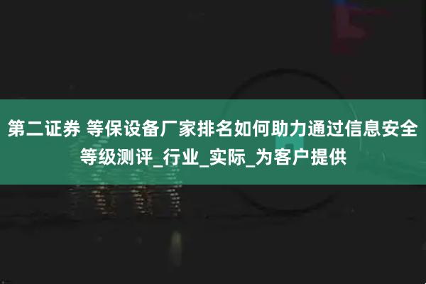 第二证券 等保设备厂家排名如何助力通过信息安全等级测评_行业_实际_为客户提供