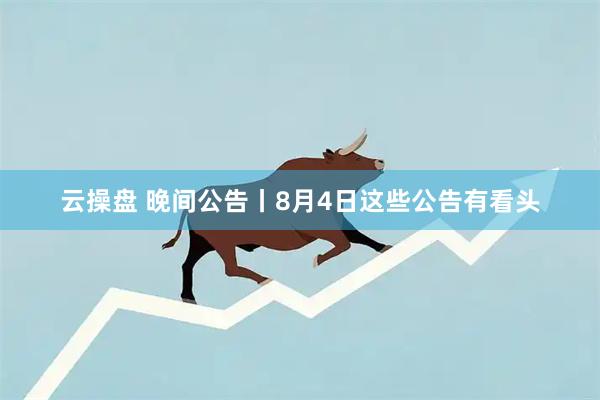 云操盘 晚间公告丨8月4日这些公告有看头