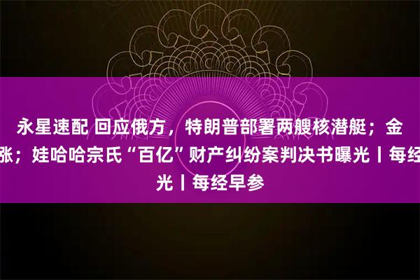 永星速配 回应俄方，特朗普部署两艘核潜艇；金价大涨；娃哈哈宗氏“百亿”财产纠纷案判决书曝光丨每经早参