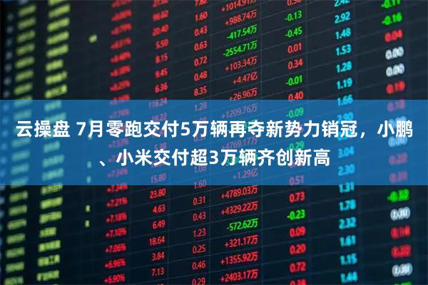 云操盘 7月零跑交付5万辆再夺新势力销冠，小鹏、小米交付超3万辆齐创新高