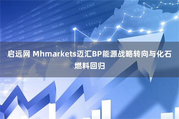 启远网 Mhmarkets迈汇BP能源战略转向与化石燃料回归