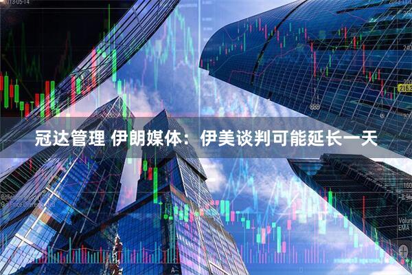 冠达管理 伊朗媒体：伊美谈判可能延长一天