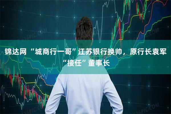 锦达网 “城商行一哥”江苏银行换帅，原行长袁军“接任”董事长