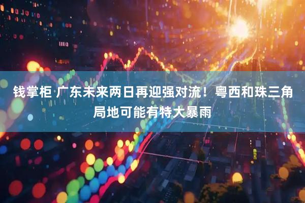 钱掌柜 广东未来两日再迎强对流！粤西和珠三角局地可能有特大暴雨