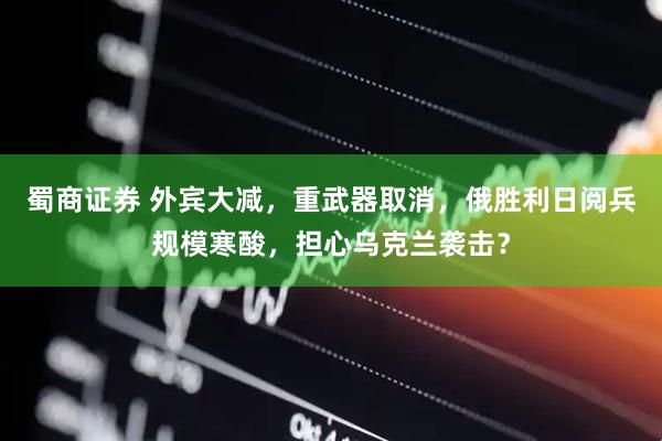 蜀商证券 外宾大减，重武器取消，俄胜利日阅兵规模寒酸，担心乌克兰袭击？