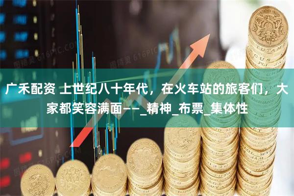 广禾配资 上世纪八十年代，在火车站的旅客们，大家都笑容满面——_精神_布票_集体性