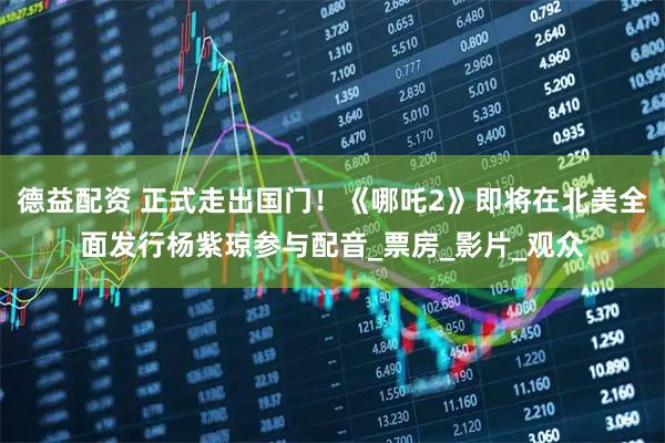 德益配资 正式走出国门！《哪吒2》即将在北美全面发行杨紫琼参与配音_票房_影片_观众