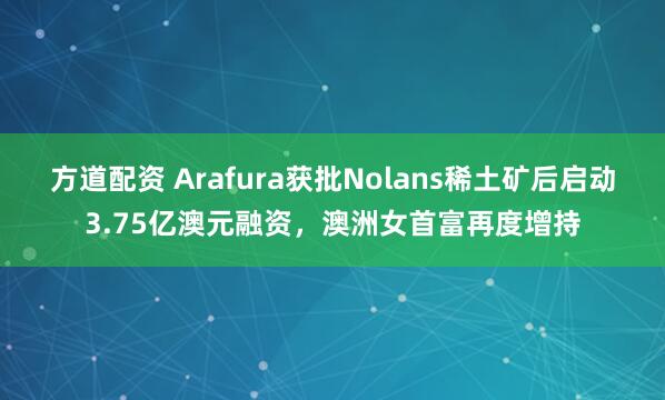 方道配资 Arafura获批Nolans稀土矿后启动3.75亿澳元融资，澳洲女首富再度增持