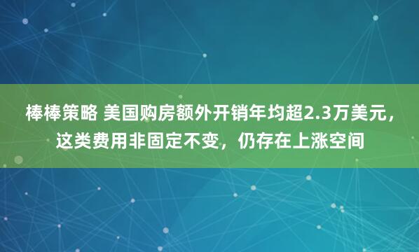 棒棒策略 美国购房额外开销年均超2.3万美元，这类费用非固定不变，仍存在上涨空间