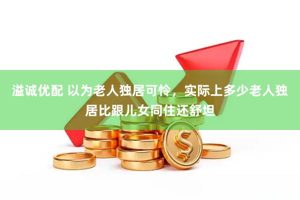 溢诚优配 以为老人独居可怜，实际上多少老人独居比跟儿女同住还舒坦