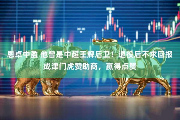 恩卓中盈 他曾是中超王牌后卫！退役后不求回报成津门虎赞助商，赢得点赞