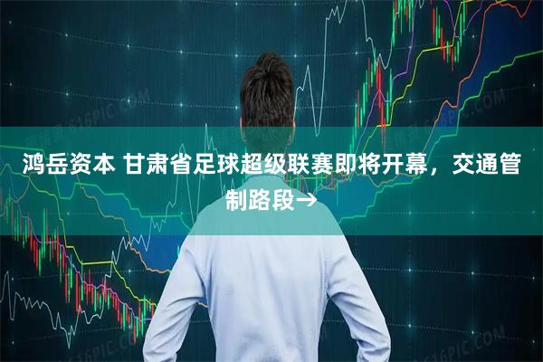 鸿岳资本 甘肃省足球超级联赛即将开幕，交通管制路段→
