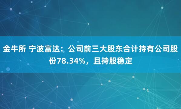 金牛所 宁波富达：公司前三大股东合计持有公司股份78.34%，且持股稳定