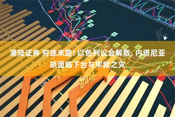 港陆证券 穷途末路! 以色列议会解散, 内塔尼亚胡面临下台与牢狱之灾