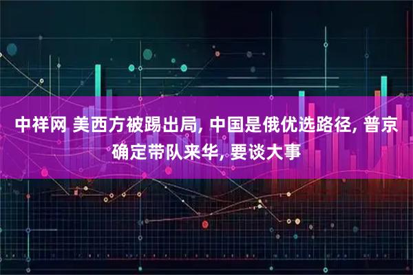 中祥网 美西方被踢出局, 中国是俄优选路径, 普京确定带队来华, 要谈大事