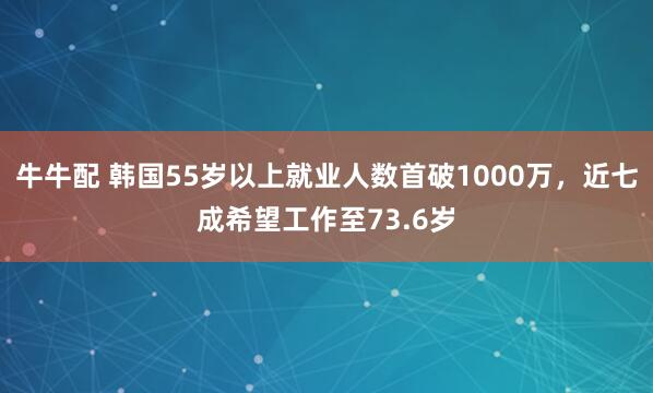 牛牛配 韩国55岁以上就业人数首破1000万，近七成希望工作至73.6岁