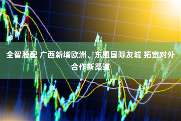 全智股配 广西新增欧洲、东盟国际友城 拓宽对外合作新渠道