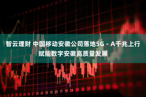 智云理财 中国移动安徽公司落地5G－A千兆上行赋能数字安徽高质量发展